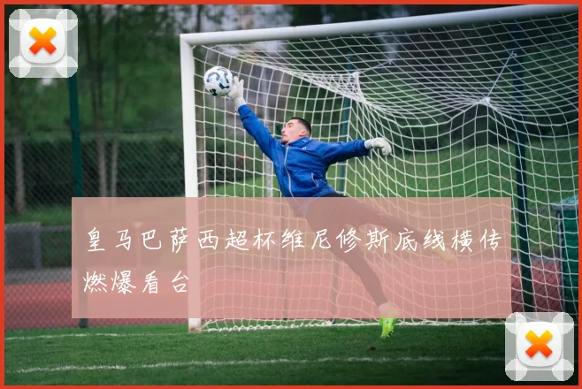 皇马巴萨西超杯维尼修斯底线横传燃爆看台