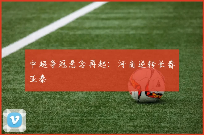 中超争冠悬念再起：河南逆转长春亚泰