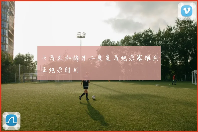 卡马文加梅开二度皇马绝杀塞维利亚绝杀时刻