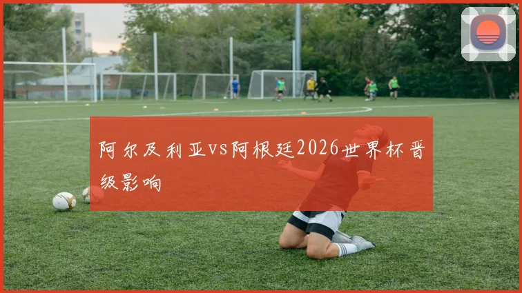 阿尔及利亚vs阿根廷2026世界杯晋级影响