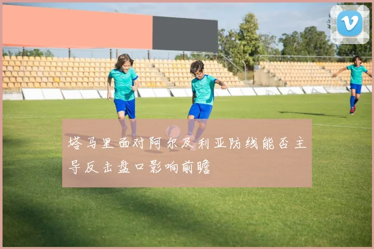 塔马里面对阿尔及利亚防线能否主导反击盘口影响前瞻