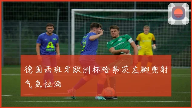 德国西班牙欧洲杯哈弗茨左脚兜射气氛拉满