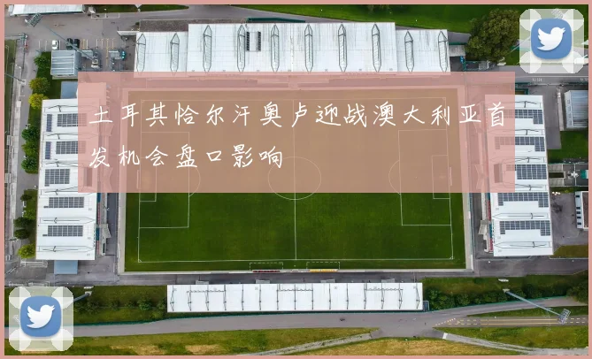 土耳其恰尔汗奥卢迎战澳大利亚首发机会盘口影响