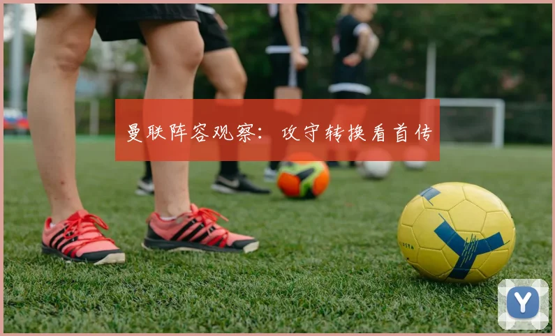 曼联阵容观察:攻守转换看首传