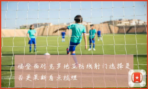 福登面对克罗地亚防线射门选择是否更果断看点梳理