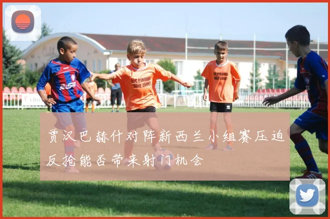 贾汉巴赫什对阵新西兰小组赛压迫反抢能否带来射门机会