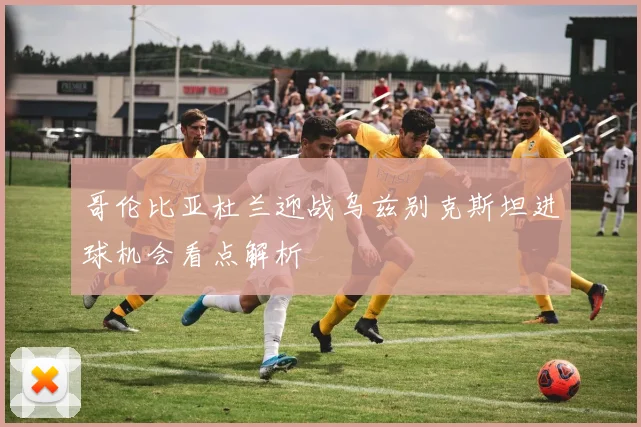 哥伦比亚杜兰迎战乌兹别克斯坦进球机会看点解析