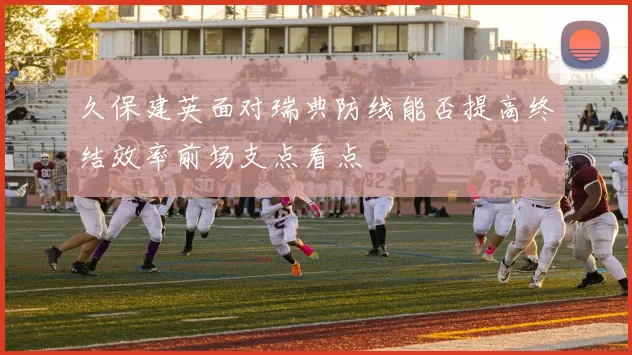 久保建英面对瑞典防线能否提高终结效率前场支点看点