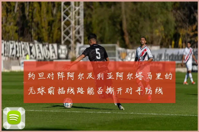 约旦对阵阿尔及利亚阿尔塔马里的无球前插线路能否撕开对手防线