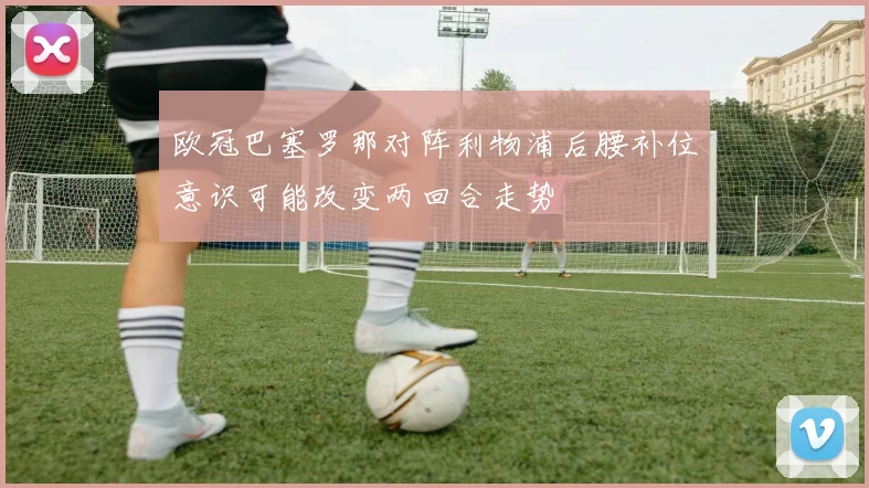 欧冠巴塞罗那对阵利物浦后腰补位意识可能改变两回合走势