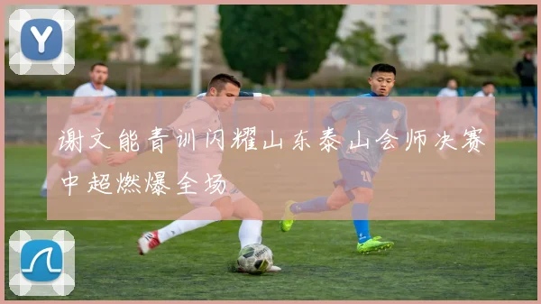 谢文能青训闪耀山东泰山会师决赛中超燃爆全场