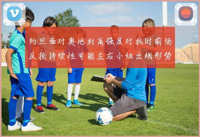 约旦面对奥地利高强度对抗时前场反抢持续性可能左右小组出线形势