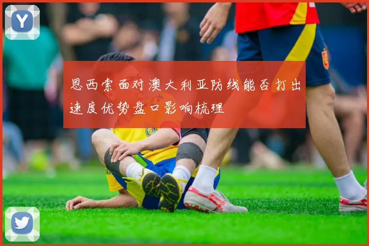 恩西索面对澳大利亚防线能否打出速度优势盘口影响梳理
