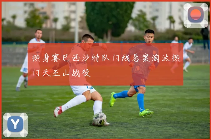 热身赛巴西沙特队门线悬案淘汰热门天王山战役