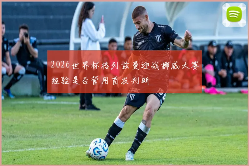 2026世界杯格列兹曼迎战挪威大赛经验是否管用首发判断