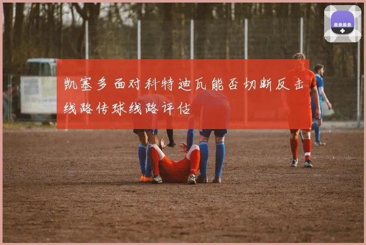 凯塞多面对科特迪瓦能否切断反击线路传球线路评估