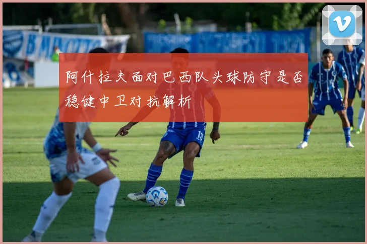 阿什拉夫面对巴西队头球防守是否稳健中卫对抗解析