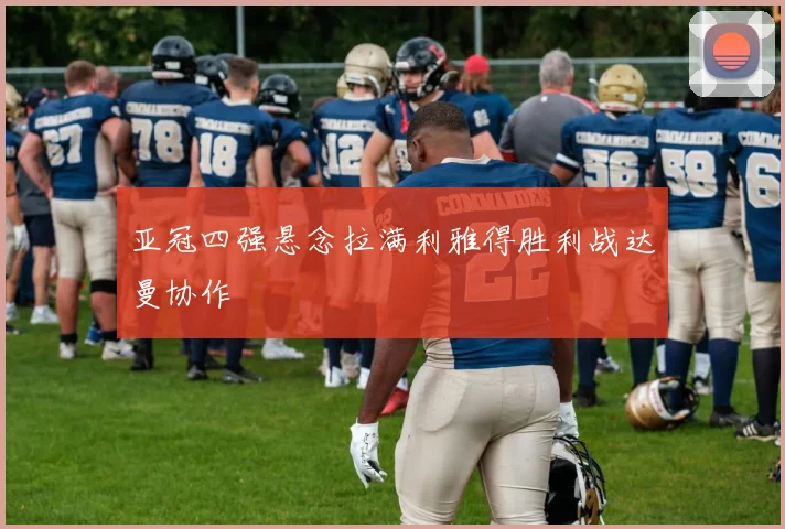 亚冠四强悬念拉满利雅得胜利战达曼协作