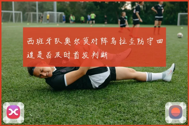 西班牙队奥尔莫对阵乌拉圭防守回追是否及时首发判断