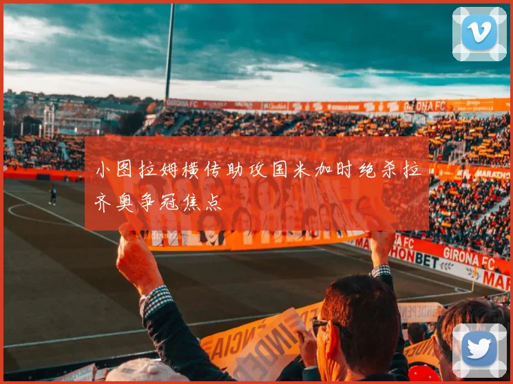 小图拉姆横传助攻国米加时绝杀拉齐奥争冠焦点