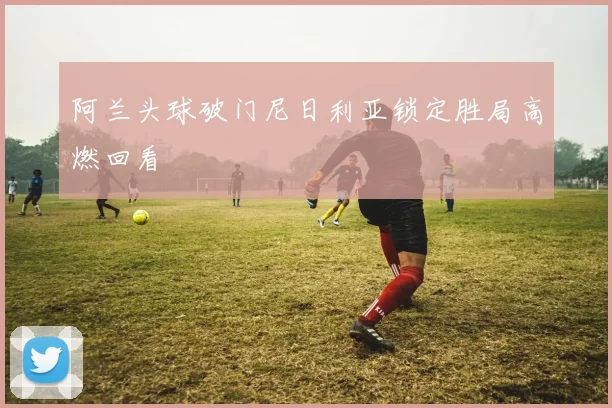阿兰头球破门尼日利亚锁定胜局高燃回看