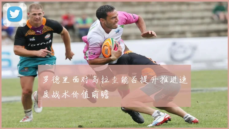 罗德里面对乌拉圭能否提升推进速度战术价值前瞻