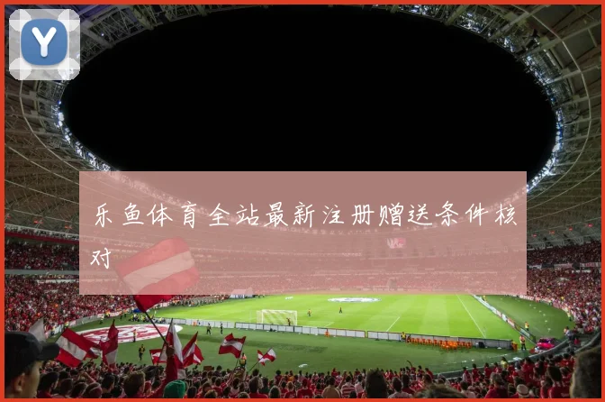 乐鱼体育全站最新注册赠送条件核对
