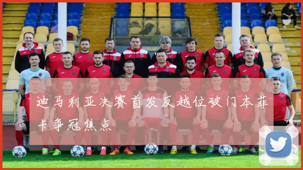 迪马利亚决赛首发反越位破门本菲卡争冠焦点