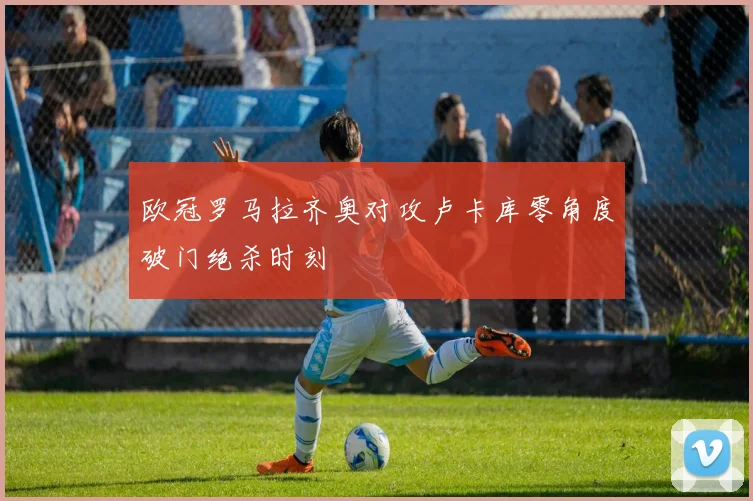 欧冠罗马拉齐奥对攻卢卡库零角度破门绝杀时刻