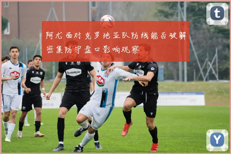 阿尤面对克罗地亚队防线能否破解密集防守盘口影响观察