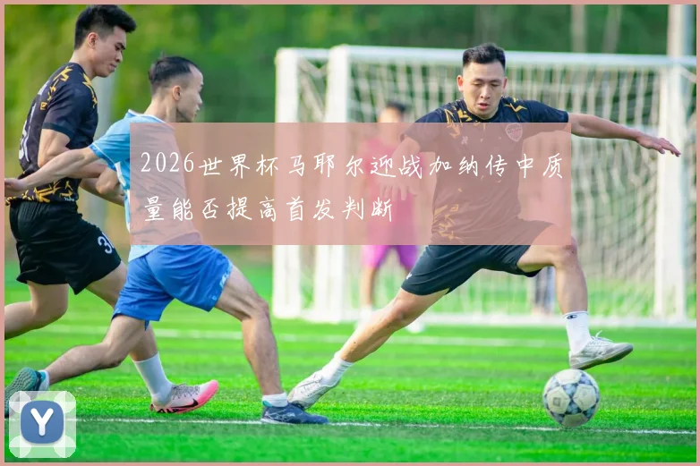 2026世界杯马耶尔迎战加纳传中质量能否提高首发判断
