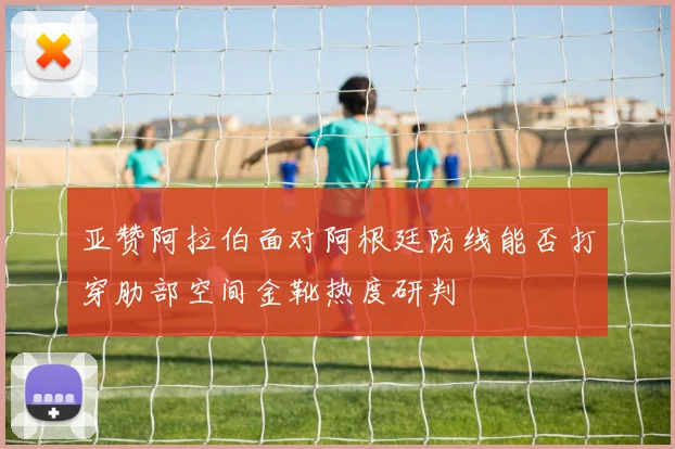 亚赞阿拉伯面对阿根廷防线能否打穿肋部空间金靴热度研判