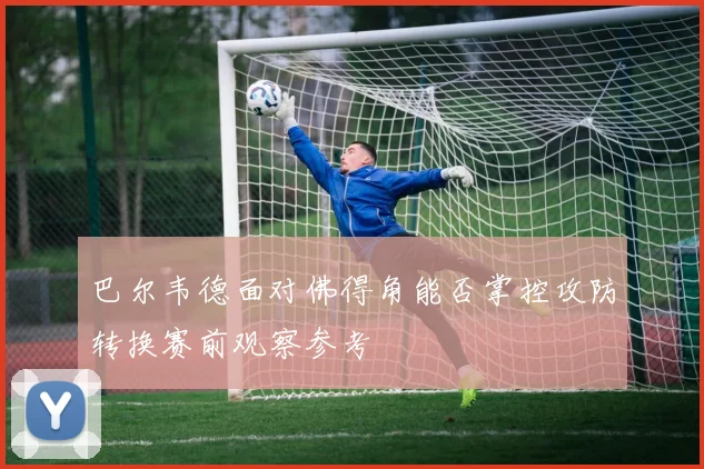 巴尔韦德面对佛得角能否掌控攻防转换赛前观察参考
