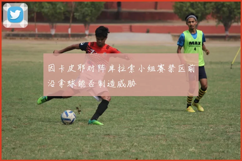 因卡皮耶对阵库拉索小组赛禁区前沿拿球能否制造威胁