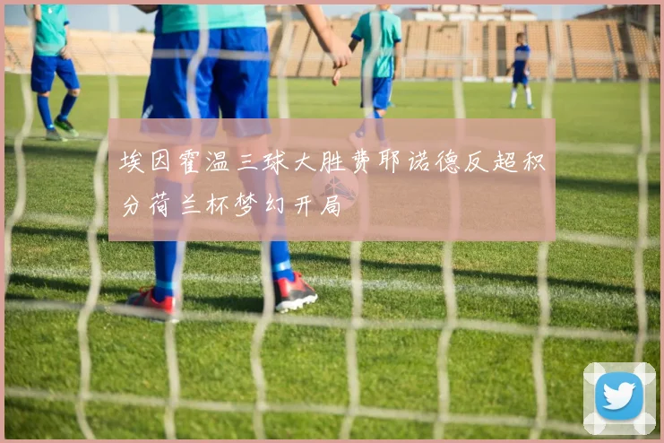 埃因霍温三球大胜费耶诺德反超积分荷兰杯梦幻开局