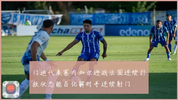 门迪代表塞内加尔迎战法国连续扑救状态能否化解对手连续射门