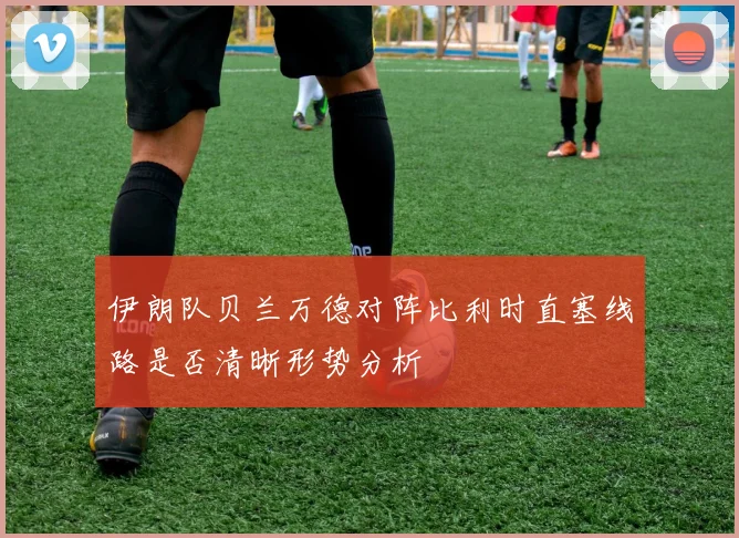 伊朗队贝兰万德对阵比利时直塞线路是否清晰形势分析