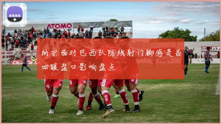 纳宗面对巴西队防线射门脚感是否回暖盘口影响盘点